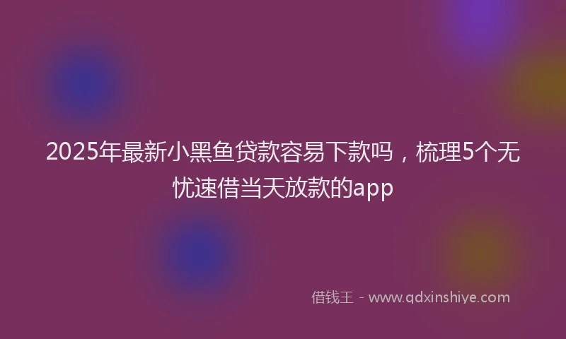 2025年最新小黑鱼贷款容易下款吗，梳理5个无忧速借当天放款的app