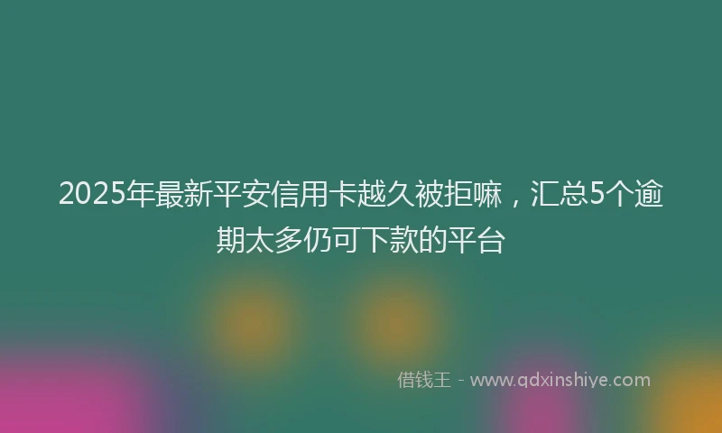 2025年最新平安信用卡越久被拒嘛，汇总5个逾期太多仍可下款的平台