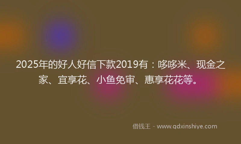 2025年的好人好信下款2019有：哆哆米、现金之家、宜享花、小鱼免审、惠享花花等。
