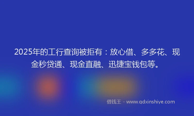 2025年的工行查询被拒有：放心借、多多花、现金秒贷通、现金直融、迅捷宝钱包等。