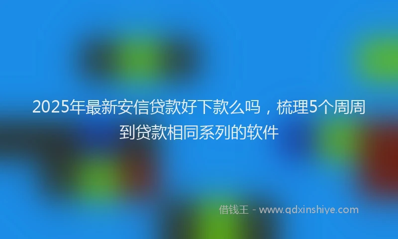 2025年最新安信贷款好下款么吗，梳理5个周周到贷款相同系列的软件
