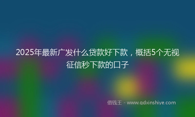 2025年最新广发什么贷款好下款，概括5个无视征信秒下款的口子