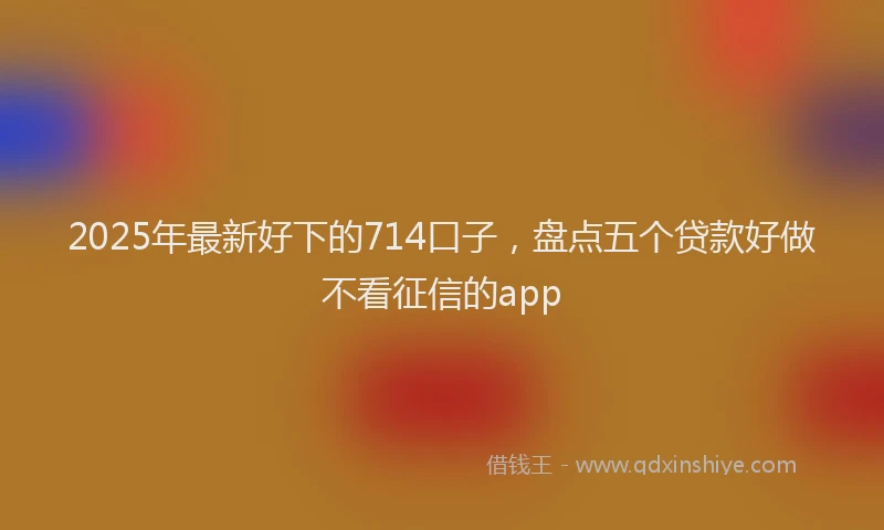2025年最新好下的714口子，盘点五个贷款好做不看征信的app