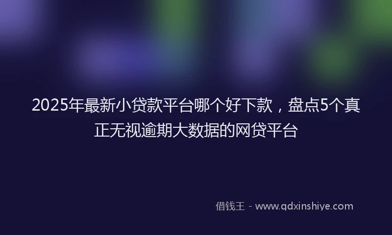 2025年最新小贷款平台哪个好下款，盘点5个真正无视逾期大数据的网贷平台