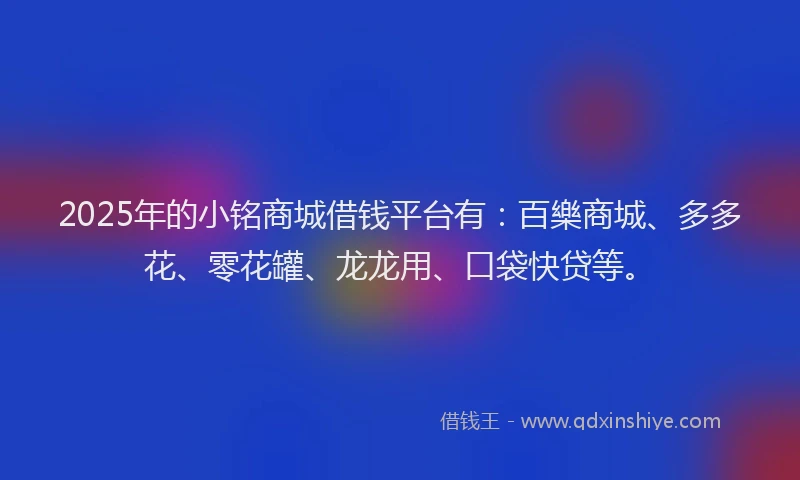 2025年的小铭商城借钱平台有：百樂商城、多多花、零花罐、龙龙用、口袋快贷等。