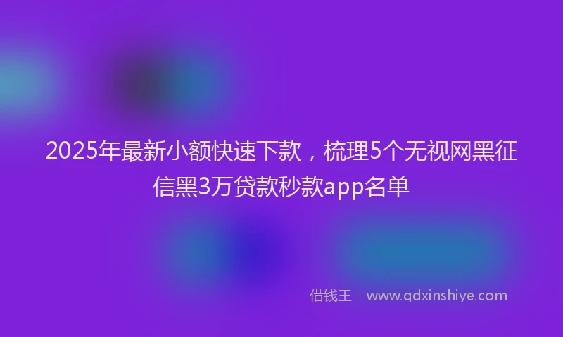2025年最新小额快速下款，梳理5个无视网黑征信黑3万贷款秒款app名单
