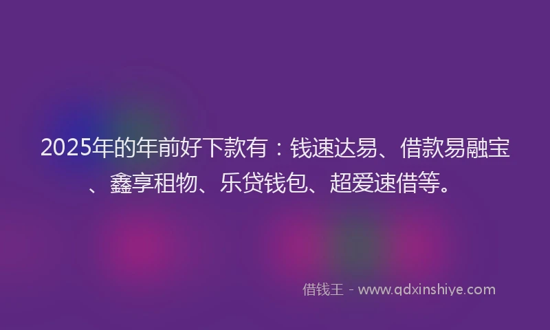 2025年的年前好下款有：钱速达易、借款易融宝、鑫享租物、乐贷钱包、超爱速借等。