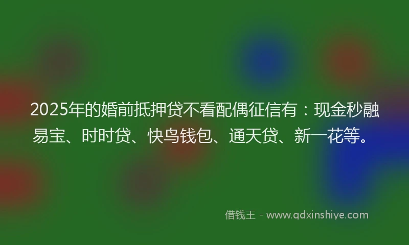 2025年的婚前抵押贷不看配偶征信有：现金秒融易宝、时时贷、快鸟钱包、通天贷、新一花等。