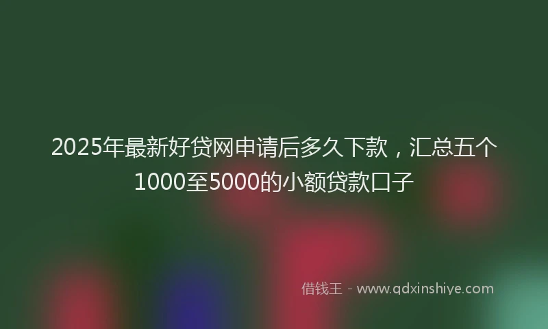 2025年最新好贷网申请后多久下款，汇总五个1000至5000的小额贷款口子