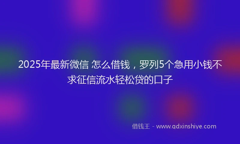 2025年最新微信 怎么借钱，罗列5个急用小钱不求征信流水轻松贷的口子
