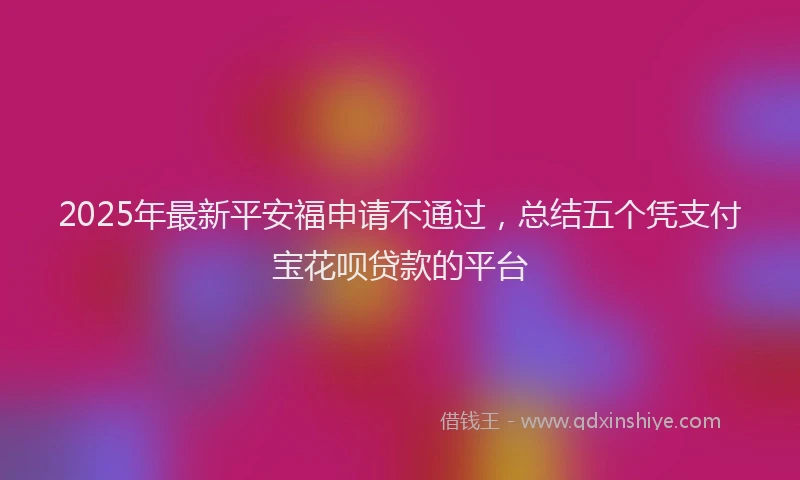 2025年最新平安福申请不通过，总结五个凭支付宝花呗贷款的平台
