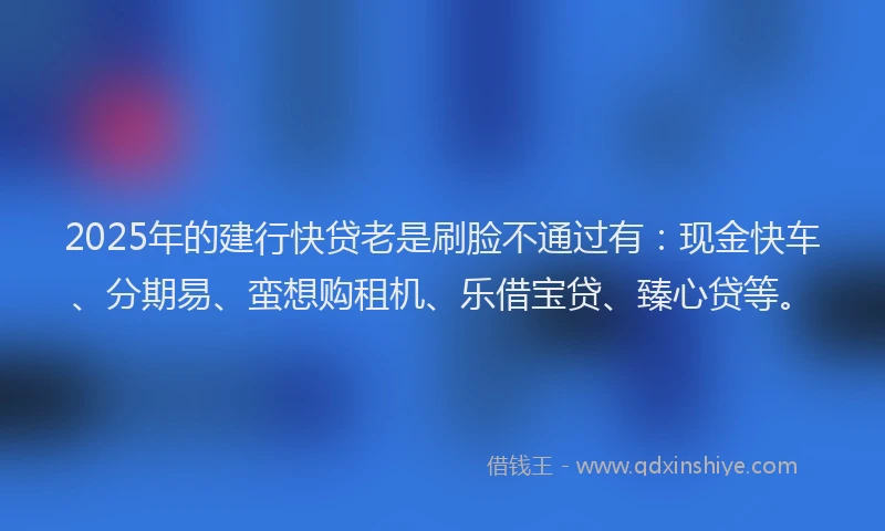 2025年的建行快贷老是刷脸不通过有：现金快车、分期易、蛮想购租机、乐借宝贷、臻心贷等。