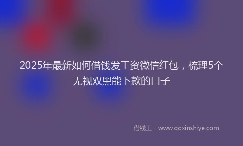 2025年最新如何借钱发工资微信红包，梳理5个无视双黑能下款的口子