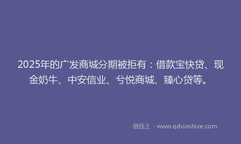 2025年的广发商城分期被拒有：借款宝快贷、现金奶牛、中安信业、兮悦商城、臻心贷等。