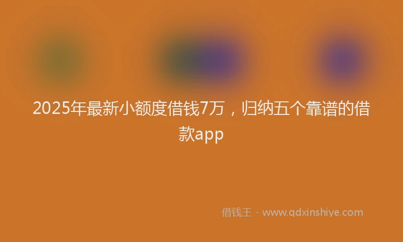 2025年最新小额度借钱7万，归纳五个靠谱的借款app