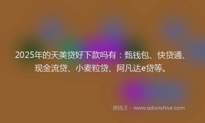 2025年的天美贷好下款吗有：甄钱包、快贷通、现金流贷、小麦粒贷、阿凡达e贷等。