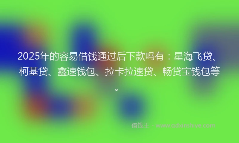 2025年的容易借钱通过后下款吗有：星海飞贷、柯基贷、鑫速钱包、拉卡拉速贷、畅贷宝钱包等。