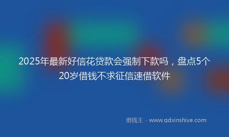 2025年最新好信花贷款会强制下款吗，盘点5个20岁借钱不求征信速借软件