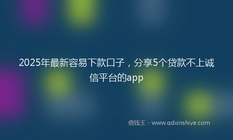 2025年最新容易下款口子，分享5个贷款不上诚信平台的app