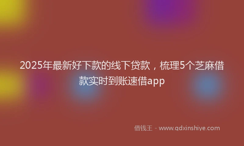 2025年最新好下款的线下贷款，梳理5个芝麻借款实时到账速借app