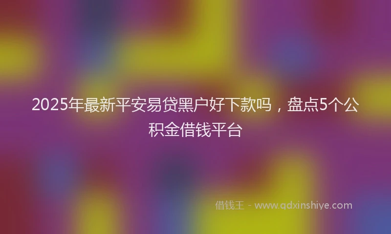 2025年最新平安易贷黑户好下款吗，盘点5个公积金借钱平台