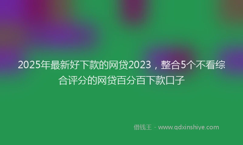 2025年最新好下款的网贷2023，整合5个不看综合评分的网贷百分百下款口子