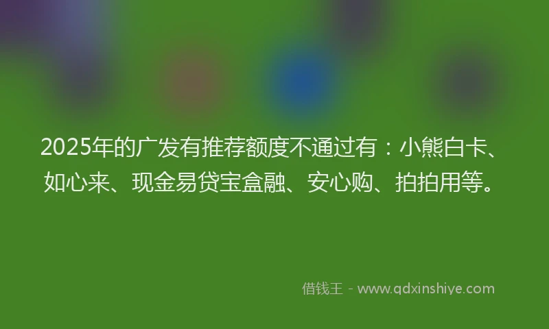 2025年的广发有推荐额度不通过有：小熊白卡、如心来、现金易贷宝盒融、安心购、拍拍用等。