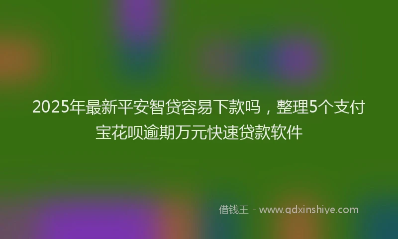 2025年最新平安智贷容易下款吗，整理5个支付宝花呗逾期万元快速贷款软件