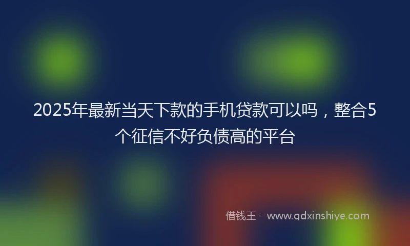 2025年最新当天下款的手机贷款可以吗，整合5个征信不好负债高的平台