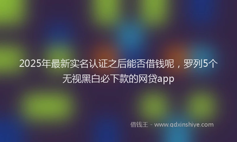 2025年最新实名认证之后能否借钱呢，罗列5个无视黑白必下款的网贷app