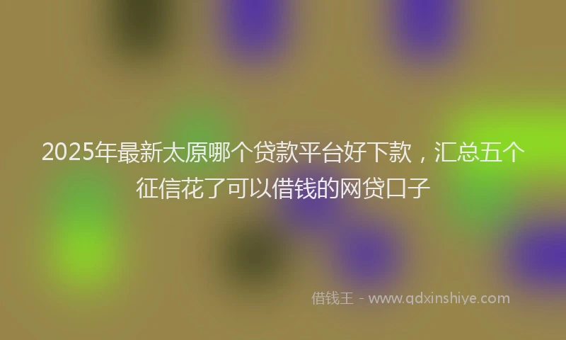 2025年最新太原哪个贷款平台好下款，汇总五个征信花了可以借钱的网贷口子