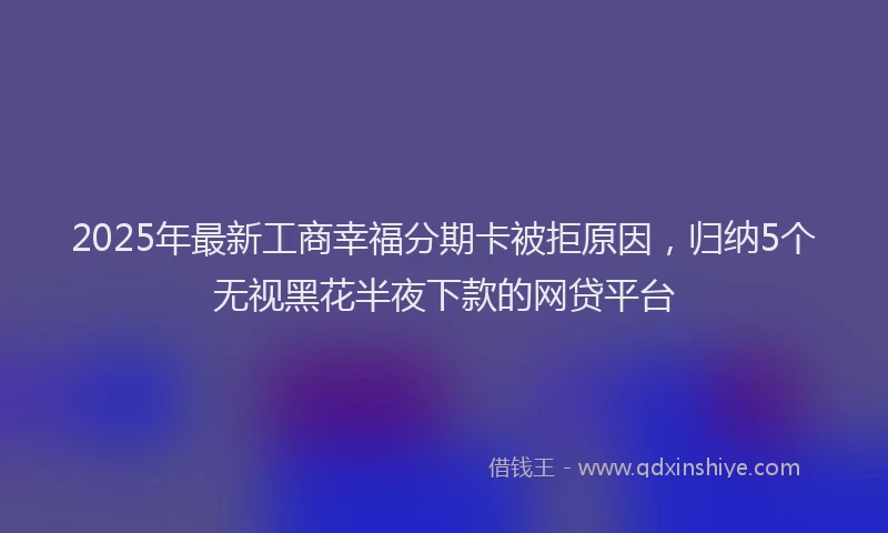 2025年最新工商幸福分期卡被拒原因，归纳5个无视黑花半夜下款的网贷平台