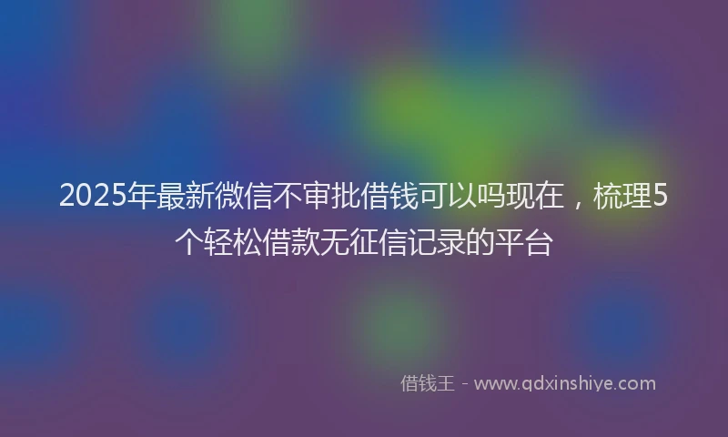 2025年最新微信不审批借钱可以吗现在，梳理5个轻松借款无征信记录的平台