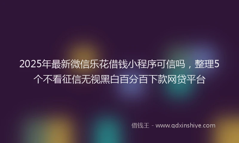 2025年最新微信乐花借钱小程序可信吗，整理5个不看征信无视黑白百分百下款网贷平台