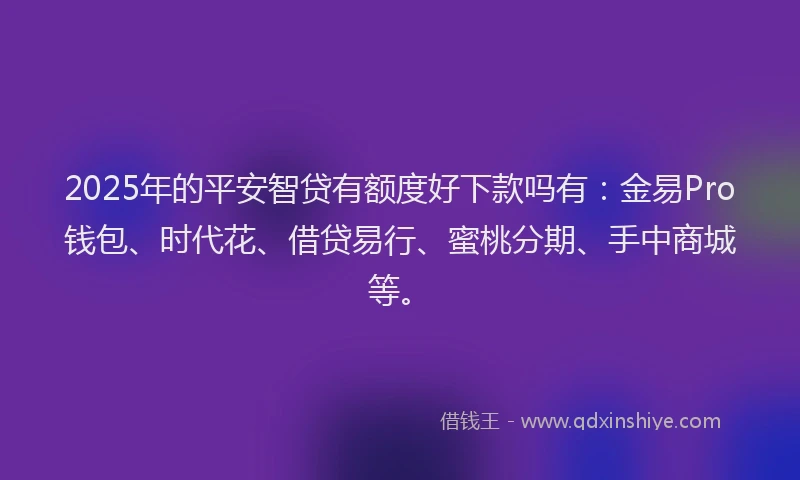 2025年的平安智贷有额度好下款吗有：金易Pro钱包、时代花、借贷易行、蜜桃分期、手中商城等。