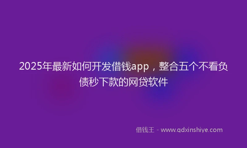 2025年最新如何开发借钱app，整合五个不看负债秒下款的网贷软件
