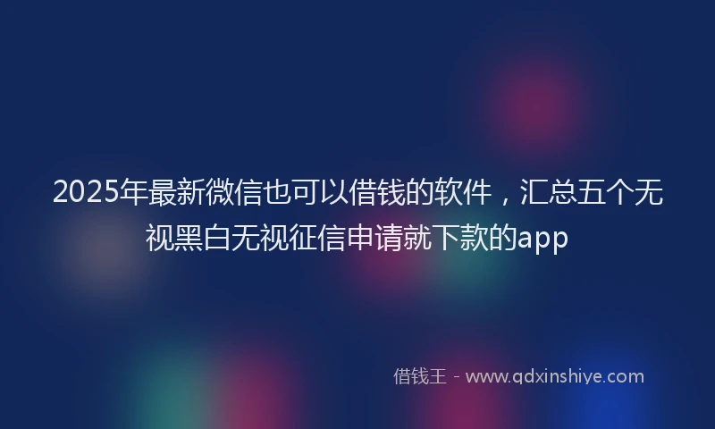 2025年最新微信也可以借钱的软件，汇总五个无视黑白无视征信申请就下款的app