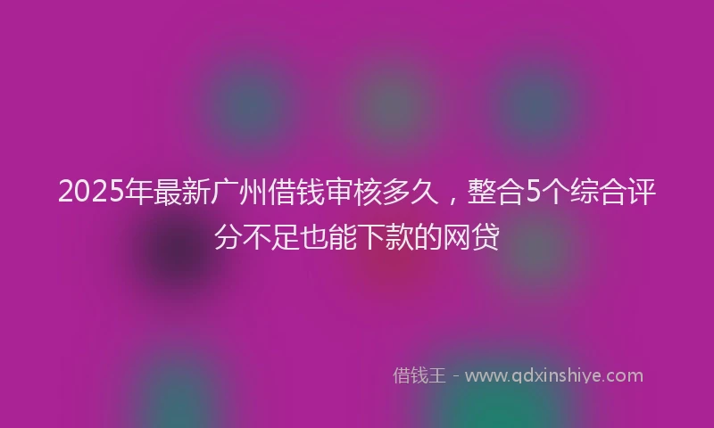 2025年最新广州借钱审核多久，整合5个综合评分不足也能下款的网贷
