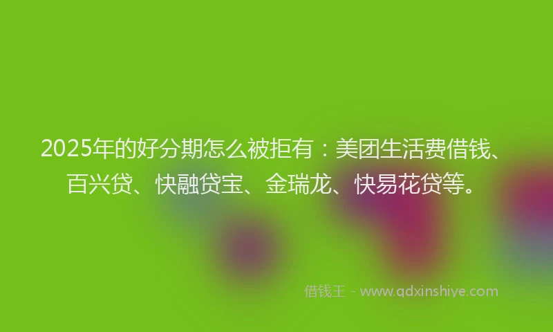 2025年的好分期怎么被拒有：美团生活费借钱、百兴贷、快融贷宝、金瑞龙、快易花贷等。