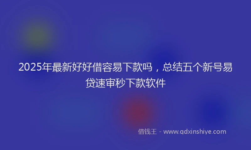 2025年最新好好借容易下款吗，总结五个新号易贷速审秒下款软件