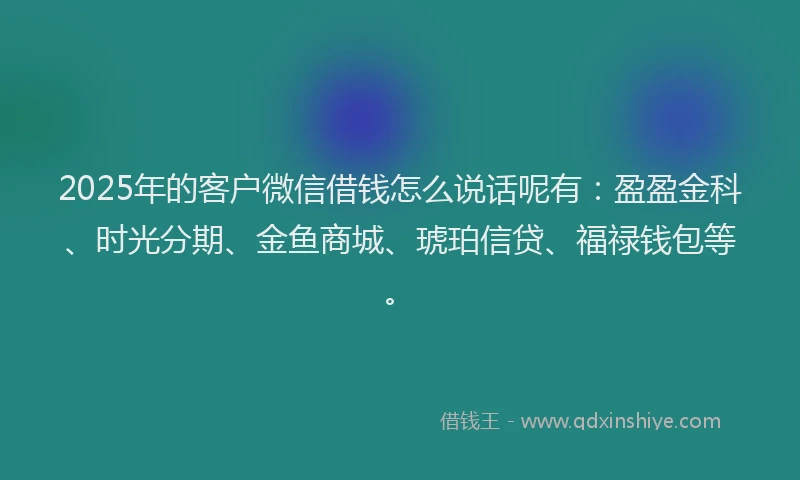 2025年的客户微信借钱怎么说话呢有：盈盈金科、时光分期、金鱼商城、琥珀信贷、福禄钱包等。