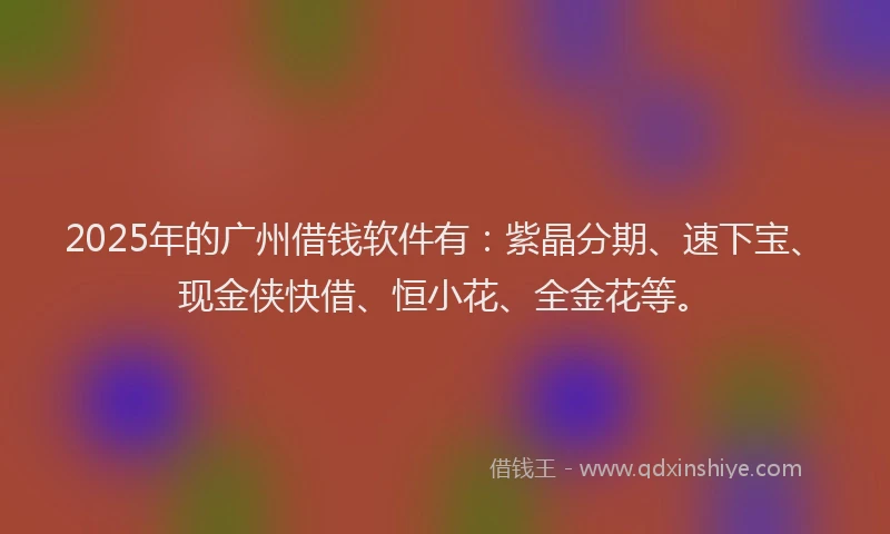 2025年的广州借钱软件有：紫晶分期、速下宝、现金侠快借、恒小花、全金花等。