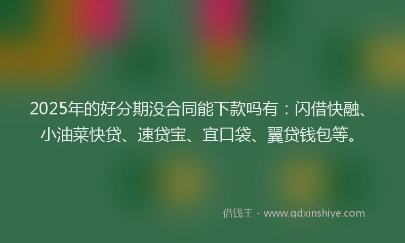 2025年的好分期没合同能下款吗有：闪借快融、小油菜快贷、速贷宝、宜口袋、翼贷钱包等。