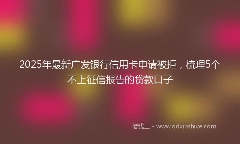 2025年最新广发银行信用卡申请被拒，梳理5个不上征信报告的贷款口子