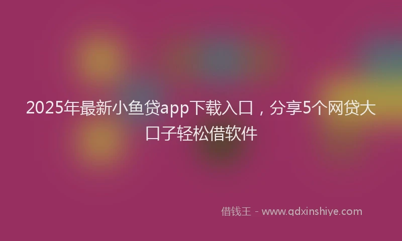 2025年最新小鱼贷app下载入口，分享5个网贷大口子轻松借软件