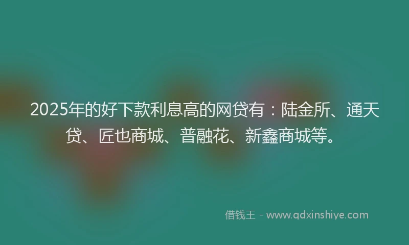2025年的好下款利息高的网贷有：陆金所、通天贷、匠也商城、普融花、新鑫商城等。