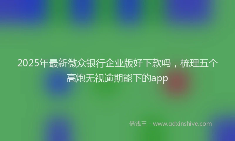 2025年最新微众银行企业版好下款吗，梳理五个高炮无视逾期能下的app