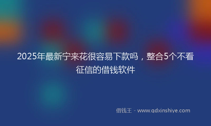 2025年最新宁来花很容易下款吗，整合5个不看征信的借钱软件