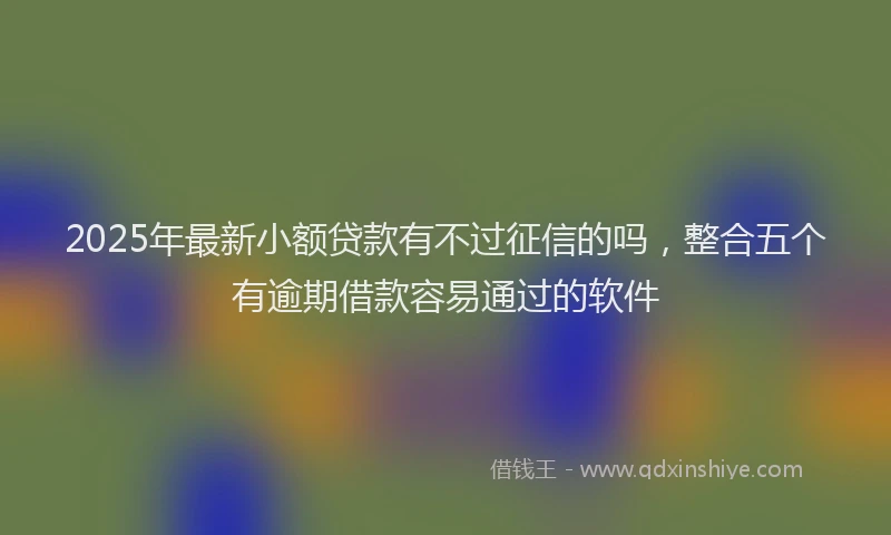 2025年最新小额贷款有不过征信的吗，整合五个有逾期借款容易通过的软件