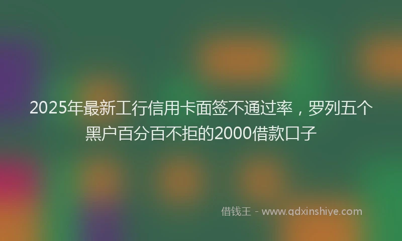 2025年最新工行信用卡面签不通过率，罗列五个黑户百分百不拒的2000借款口子